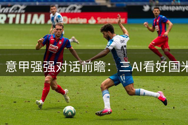 意甲强强对话前瞻：三AI看好国米主场告捷，博弈者强调平局可能