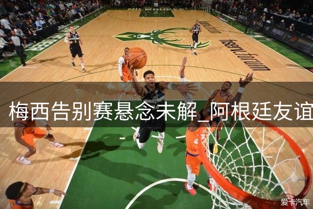 梅西告别赛悬念未解 阿根廷友谊赛安排将揭晓